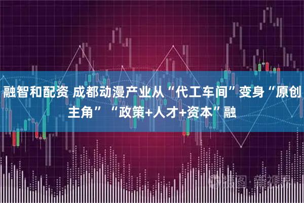 融智和配资 成都动漫产业从“代工车间”变身“原创主角” “政策+人才+资本”融