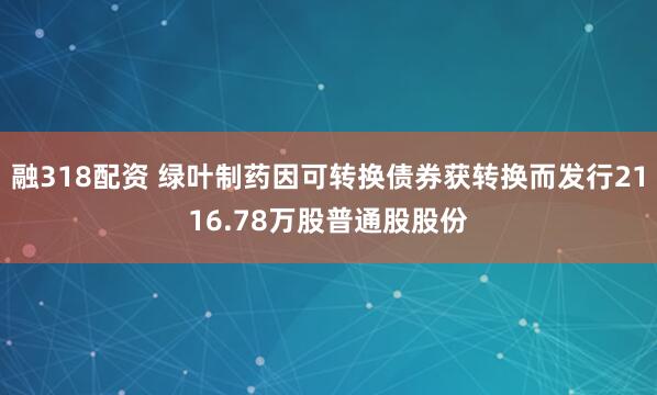 融318配资 绿叶制药因可转换债券获转换而发行2116.78万股普通股股份