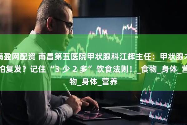 满盈网配资 南昌第五医院甲状腺科江辉主任：甲状腺术后怕复发？记住 “3 少 2 多” 饮食法则！_食物_身体_营养