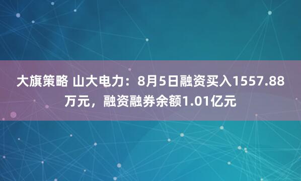 大旗策略 山大电力：8月5日融资买入1557.88万元，融资融券余额1.01亿元