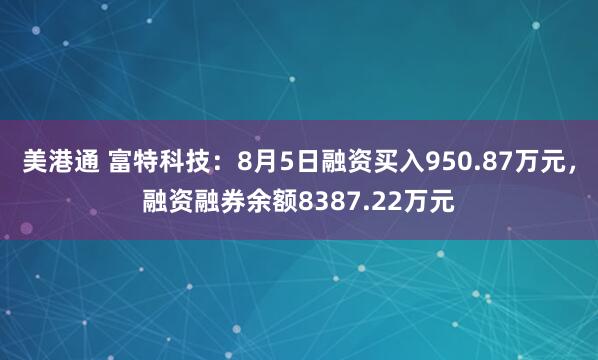 美港通 富特科技：8月5日融资买入950.87万元，融资融券余额8387.22万元