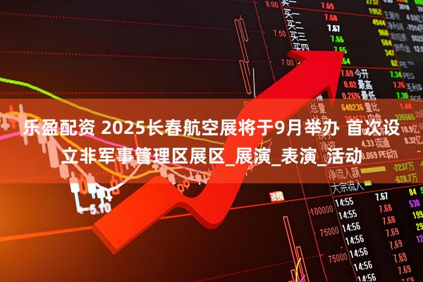 乐盈配资 2025长春航空展将于9月举办 首次设立非军事管理区展区_展演_表演_活动