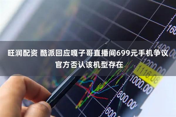 旺润配资 酷派回应嘎子哥直播间699元手机争议 官方否认该机型存在
