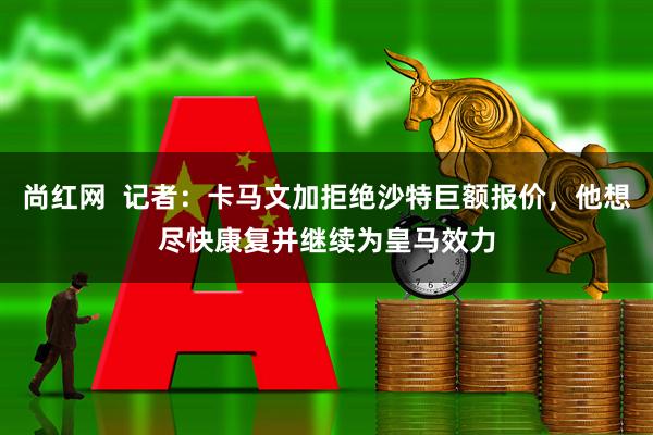 尚红网  记者：卡马文加拒绝沙特巨额报价，他想尽快康复并继续为皇马效力