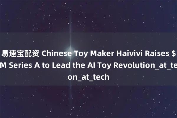 易速宝配资 Chinese Toy Maker Haivivi Raises $28M Series A to Lead the AI Toy Revolution_at_tech