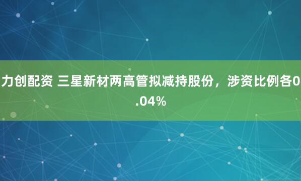 力创配资 三星新材两高管拟减持股份，涉资比例各0.04%
