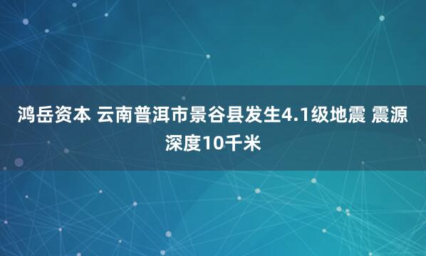 鸿岳资本 云南普洱市景谷县发生4.1级地震 震源深度10千米