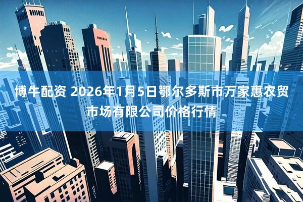 博牛配资 2026年1月5日鄂尔多斯市万家惠农贸市场有限公司价格行情