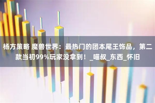 杨方策略 魔兽世界：最热门的团本尾王饰品，第二款当初99%玩家没拿到！_喵叔_东西_怀旧