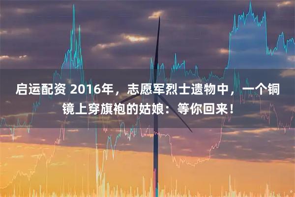 启运配资 2016年,志愿军烈士遗物中,一个铜镜上穿旗袍的姑娘:等你回来!