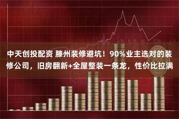 中天创投配资 滕州装修避坑！90%业主选对的装修公司，旧房翻新+全屋整装一条龙，性价比拉满